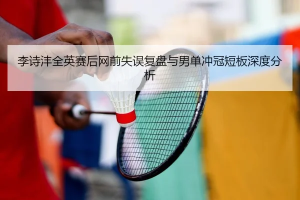 李诗沣全英赛后网前失误复盘与男单冲冠短板深度分析
