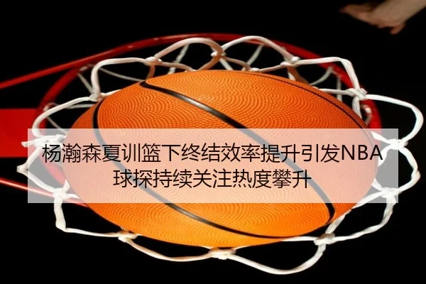 杨瀚森夏训篮下终结效率提升引发NBA球探持续关注热度攀升