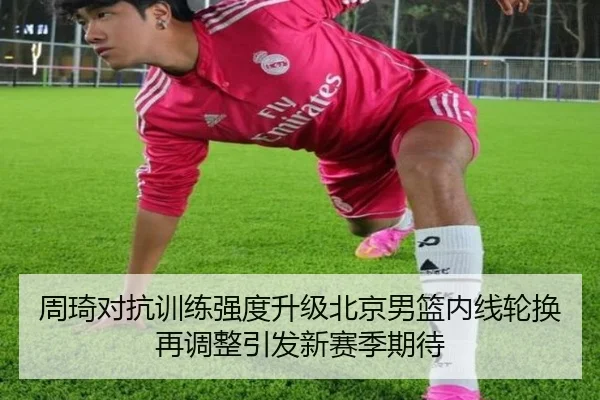 周琦对抗训练强度升级北京男篮内线轮换再调整引发新赛季期待