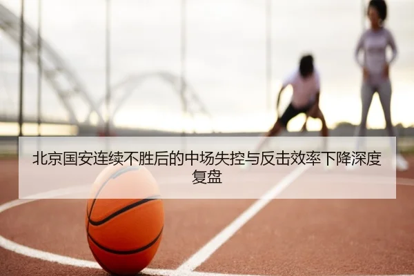 北京国安连续不胜后的中场失控与反击效率下降深度复盘