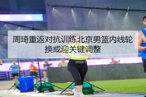 周琦重返对抗训练北京男篮内线轮换或迎关键调整