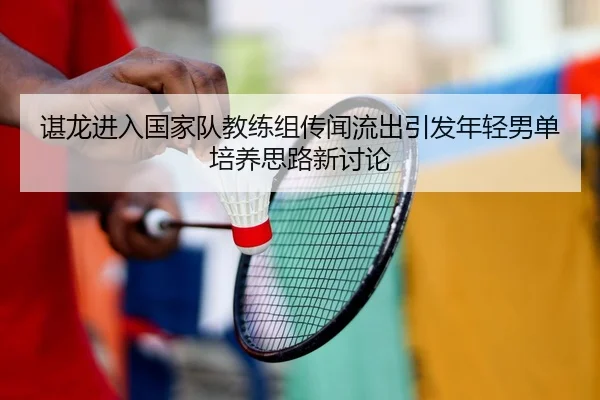 谌龙进入国家队教练组传闻流出引发年轻男单培养思路新讨论