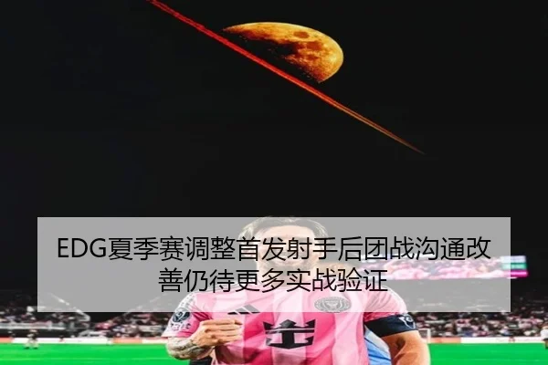 EDG夏季赛调整首发射手后团战沟通改善仍待更多实战验证