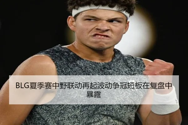 BLG夏季赛中野联动再起波动争冠短板在复盘中暴露