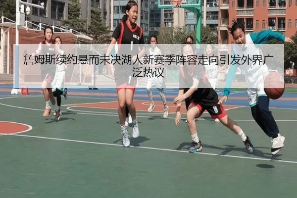 詹姆斯续约悬而未决湖人新赛季阵容走向引发外界广泛热议